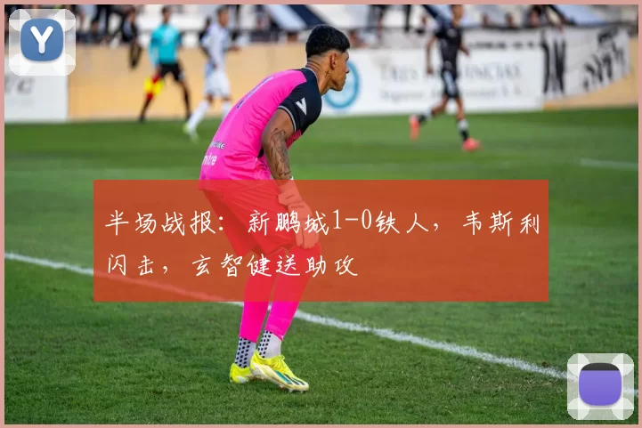 半场战报：新鹏城1-0铁人，韦斯利闪击，玄智健送助攻
