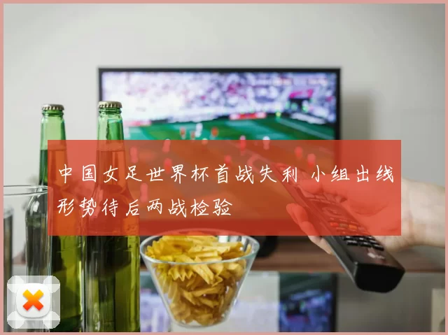 中国女足世界杯首战失利 小组出线形势待后两战检验