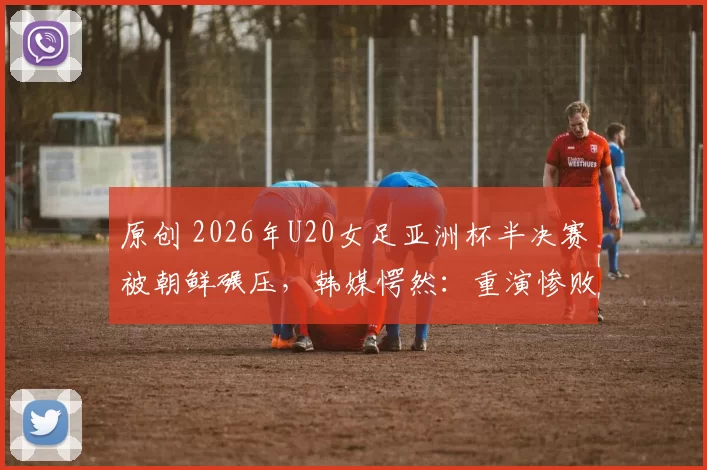 原创 2026年U20女足亚洲杯半决赛被朝鲜碾压，韩媒愕然：重演惨败噩梦