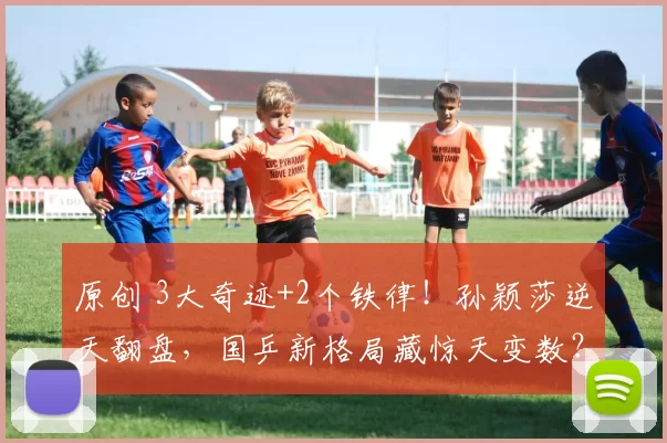 原创 3大奇迹+2个铁律！孙颖莎逆天翻盘，国乒新格局藏惊天变数？