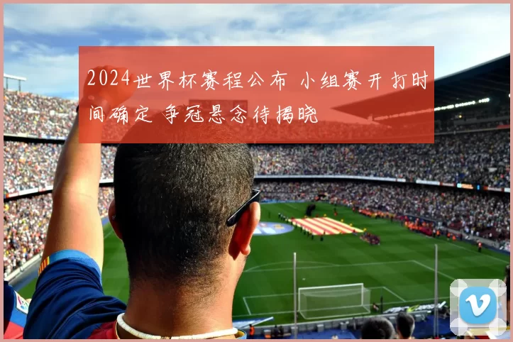 2024世界杯赛程公布 小组赛开打时间确定 争冠悬念待揭晓