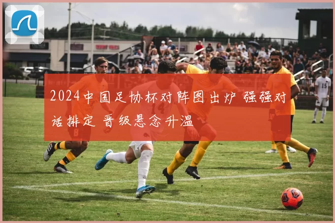 2024中国足协杯对阵图出炉 强强对话排定 晋级悬念升温