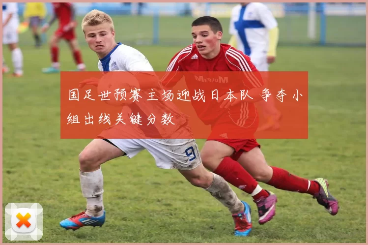 国足世预赛主场迎战日本队 争夺小组出线关键分数