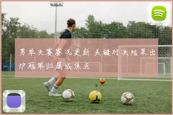 男单决赛赛况更新 关键对决结果出炉冠军归属成焦点