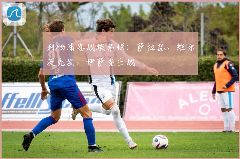 利物浦客战埃弗顿：萨拉赫、维尔茨先发，伊萨克出战