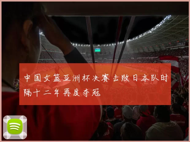 中国女篮亚洲杯决赛击败日本队时隔十二年再度夺冠