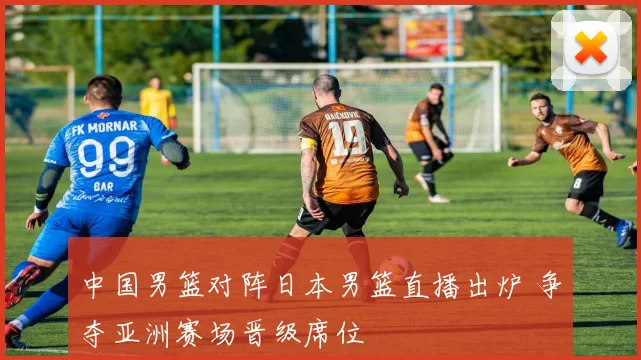 中国男篮对阵日本男篮直播出炉 争夺亚洲赛场晋级席位