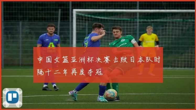 中国女篮亚洲杯决赛击败日本队时隔十二年再度夺冠