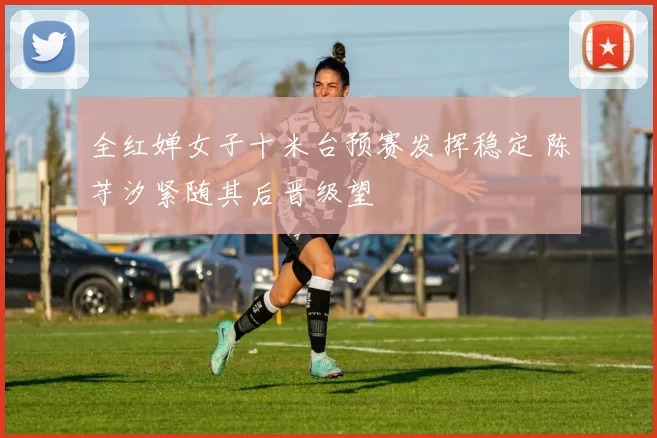 全红婵女子十米台预赛发挥稳定 陈芋汐紧随其后晋级望