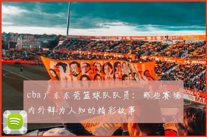cba广东东莞篮球队队员:那些赛场内外鲜为人知的精彩故事