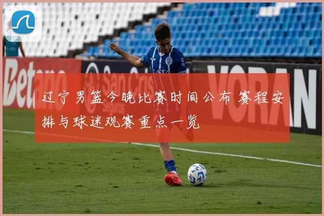 辽宁男篮今晚比赛时间公布 赛程安排与球迷观赛重点一览