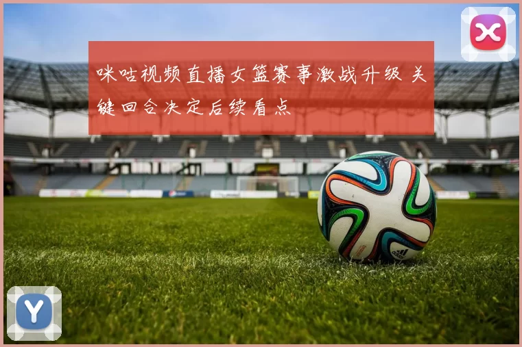 咪咕视频直播女篮赛事激战升级 关键回合决定后续看点