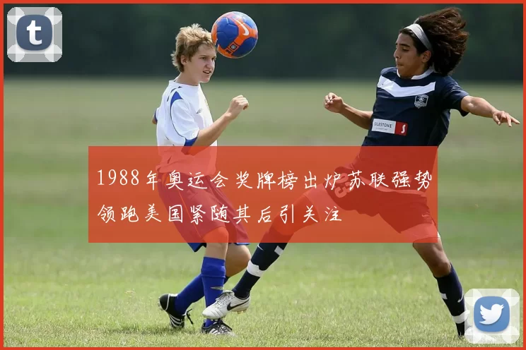 1988年奥运会奖牌榜出炉苏联强势领跑美国紧随其后引关注