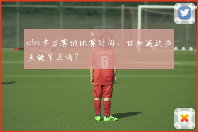 cba季后赛的比赛时间，你知道这些关键节点吗？