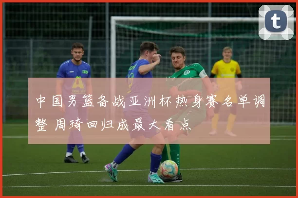 中国男篮备战亚洲杯热身赛名单调整 周琦回归成最大看点