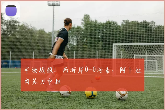 半场战报：西海岸0-0河南，阿卜杜肉苏力中框