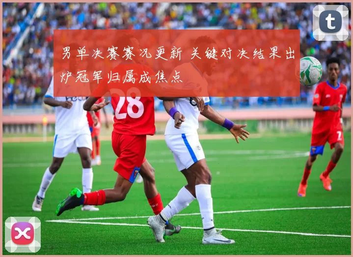 男单决赛赛况更新 关键对决结果出炉冠军归属成焦点