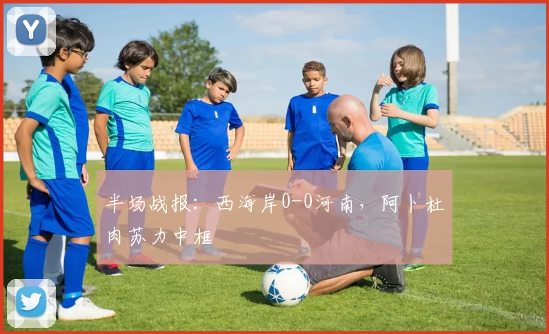 半场战报：西海岸0-0河南，阿卜杜肉苏力中框