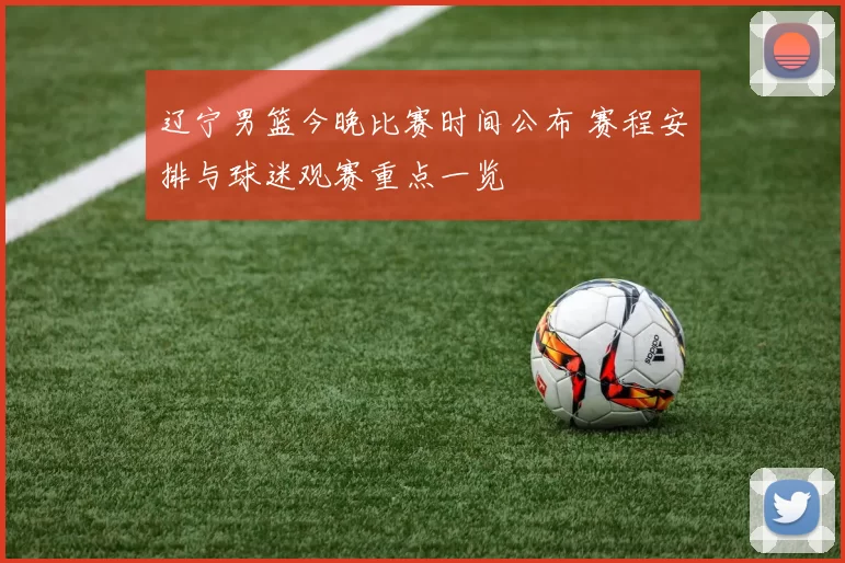 辽宁男篮今晚比赛时间公布 赛程安排与球迷观赛重点一览