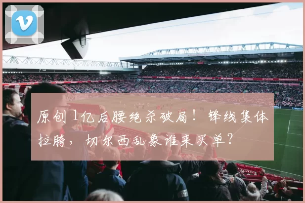 原创 1亿后腰绝杀破局！锋线集体拉胯，切尔西乱象谁来买单？