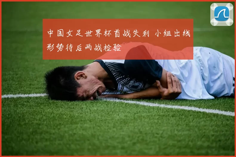 中国女足世界杯首战失利 小组出线形势待后两战检验