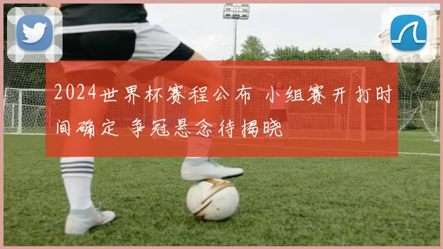 2024世界杯赛程公布 小组赛开打时间确定 争冠悬念待揭晓