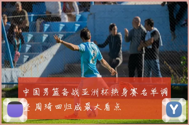 中国男篮备战亚洲杯热身赛名单调整 周琦回归成最大看点