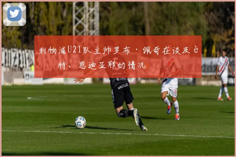 利物浦U21队主帅罗布·佩奇在谈及赖特、恩迪亚耶的情况