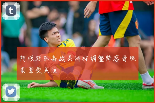阿根廷队备战美洲杯调整阵容晋级前景受关注