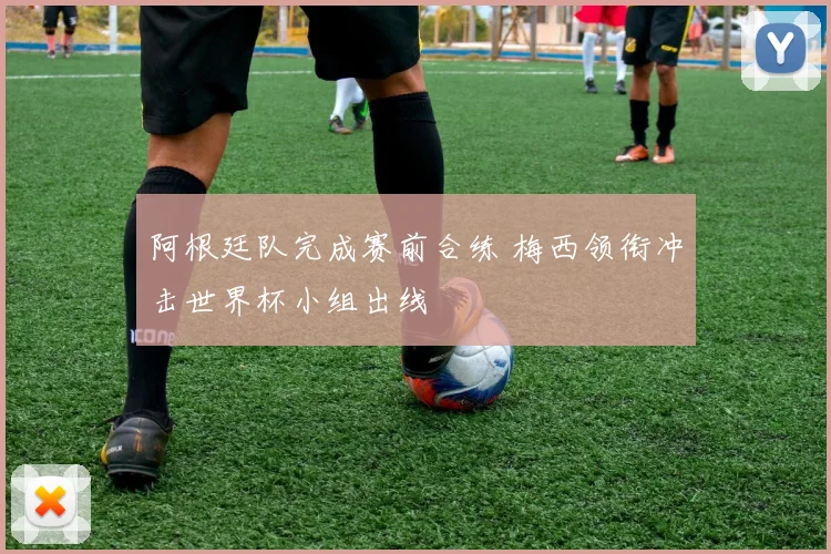阿根廷队完成赛前合练 梅西领衔冲击世界杯小组出线