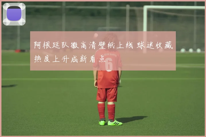 阿根廷队徽高清壁纸上线 球迷收藏热度上升成新看点