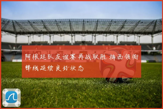 阿根廷队友谊赛再战取胜 梅西领衔锋线延续良好状态