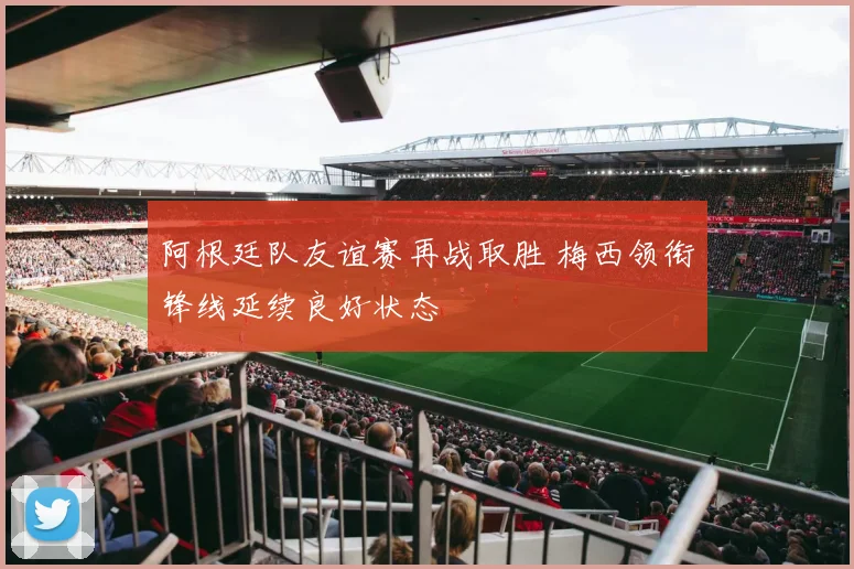 阿根廷队友谊赛再战取胜 梅西领衔锋线延续良好状态