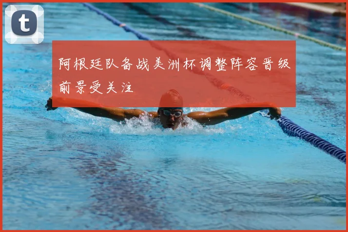 阿根廷队备战美洲杯调整阵容晋级前景受关注