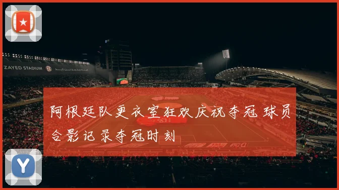 阿根廷队更衣室狂欢庆祝夺冠 球员合影记录夺冠时刻