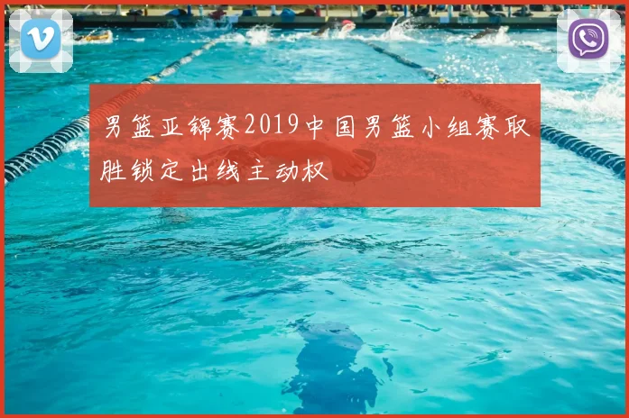 男篮亚锦赛2019中国男篮小组赛取胜锁定出线主动权