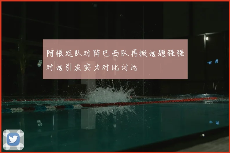 阿根廷队对阵巴西队再掀话题强强对话引发实力对比讨论